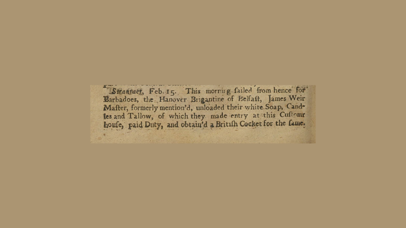 Clip of a newspaper from 1715. It reads: "Stranraer, Feb 15. This morning sailed from hence for Barbadoes, the Hanover Brigantine of Belfast, James Weir Master, formerly mentioned, unloaded their white soap, Candles and Tallow, of which they made entry at this customs house, paid duty, and obtained a British Cocket for the same.